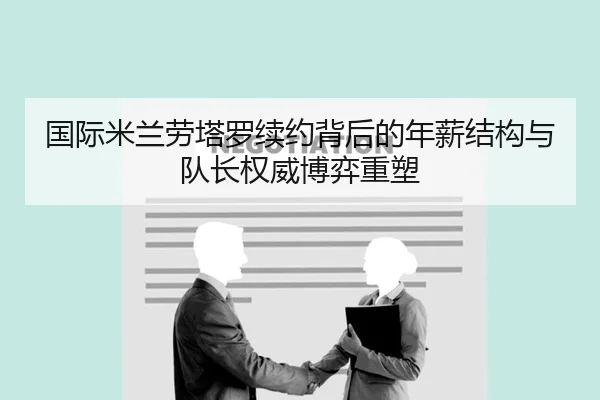 国际米兰劳塔罗续约背后的年薪结构与队长权威博弈重塑