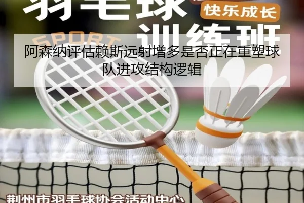 阿森纳评估赖斯远射增多是否正在重塑球队进攻结构逻辑