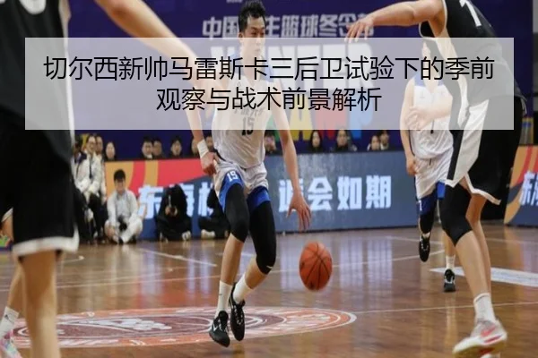 切尔西新帅马雷斯卡三后卫试验下的季前观察与战术前景解析