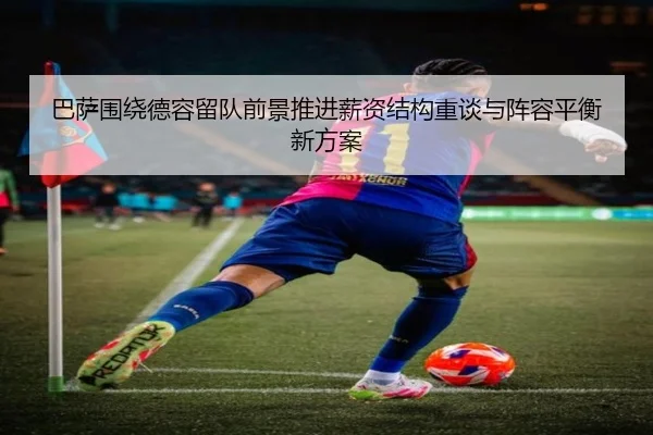 巴萨围绕德容留队前景推进薪资结构重谈与阵容平衡新方案
