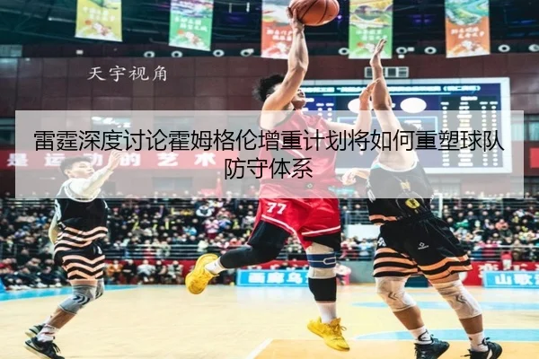 雷霆深度讨论霍姆格伦增重计划将如何重塑球队防守体系