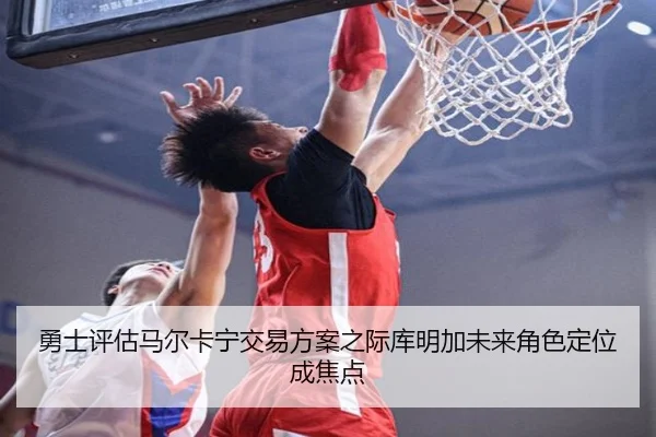 勇士评估马尔卡宁交易方案之际库明加未来角色定位成焦点